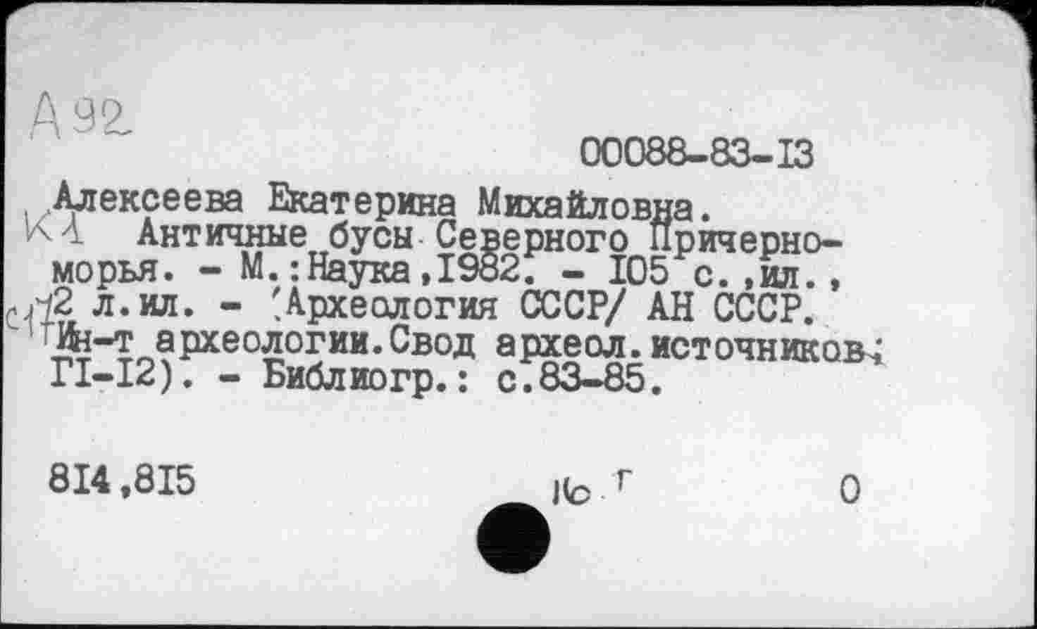 ﻿А 92
00088-83-13
. Алексеева Екатерина Михайловна.
К 4 Античные бусы Северного Причерноморья. - М.: Наука,1982. - 105 с.,ил., л. ил. - 'Археология СССР/ АН СССР.
'Ин-т археологии. Свод археол. источников^ ГІ-І2). - Библиогр. : с.83-85.
814,815